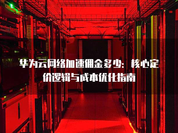 华为云网络加速佣金多少：核心定价逻辑与成本优化指南