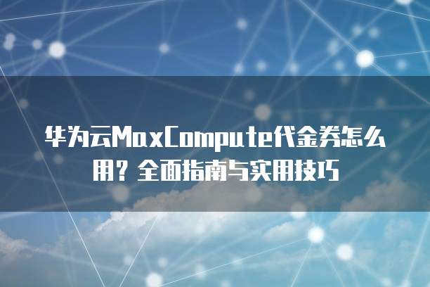 华为云MaxCompute代金券怎么用?全面指南与实用技巧