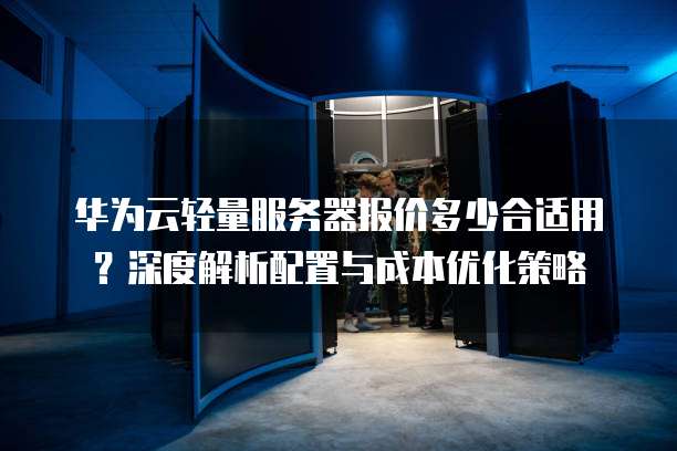 华为云轻量服务器报价多少合适用?深度解析配置与成本优化策略