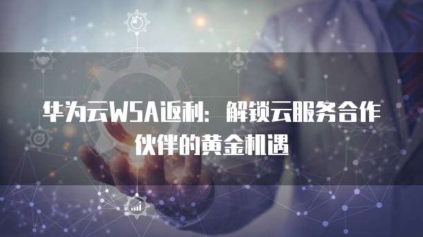 华为云WSA返利:解锁云服务合作伙伴的黄金机遇