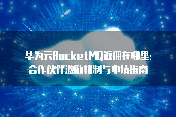 华为云RocketMQ返佣在哪里:合作伙伴激励机制与申请指南