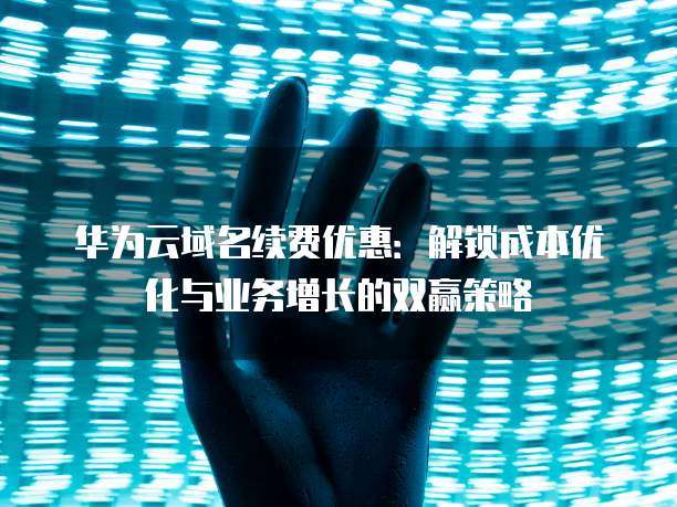 华为云域名续费优惠:解锁成本优化与业务增长的双赢策略