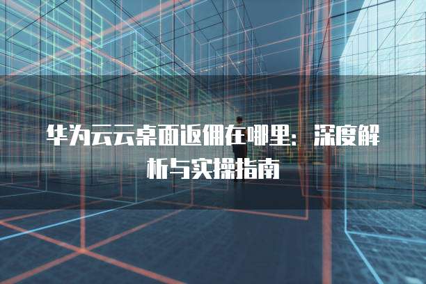 华为云云桌面返佣在哪里：深度解析与实操指南