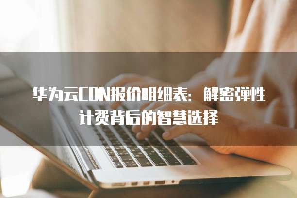 华为云CDN报价明细表:解密弹性计费背后的智慧选择