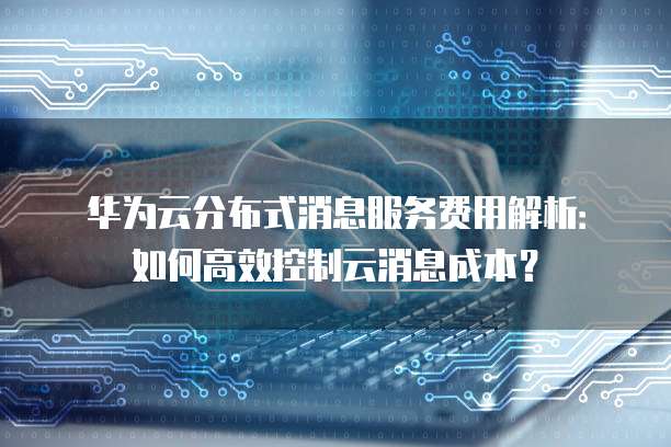 华为云分布式消息服务费用解析:如何高效控制云消息成本?