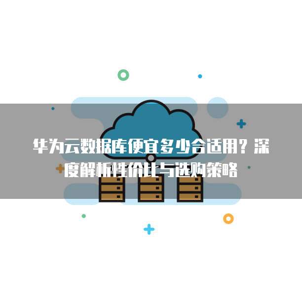 华为云数据库便宜多少合适用?深度解析性价比与选购策略