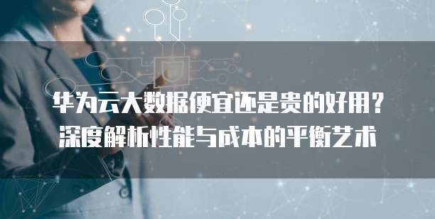 华为云大数据便宜还是贵的好用?深度解析性能与成本的平衡艺术
