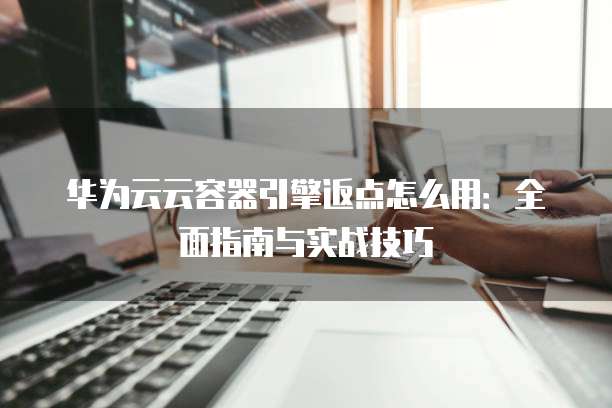 华为云云容器引擎返点怎么用:全面指南与实战技巧