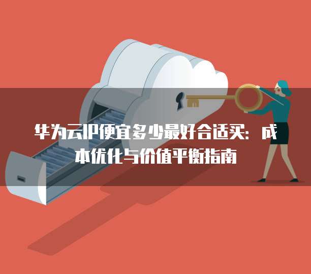 华为云IP便宜多少最好合适买:成本优化与价值平衡指南