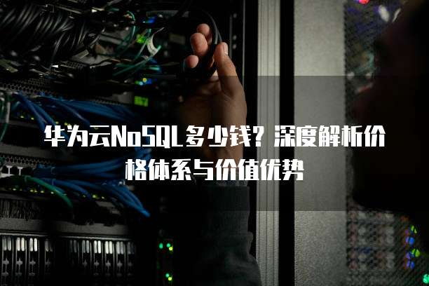 华为云NoSQL多少钱？深度解析价格体系与价值优势