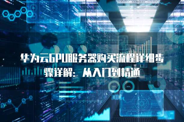 华为云GPU服务器购买流程详细步骤详解:从入门到精通