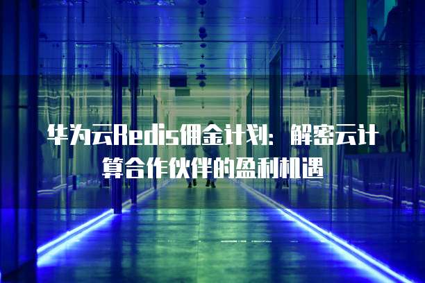 华为云Redis佣金计划:解密云计算合作伙伴的盈利机遇