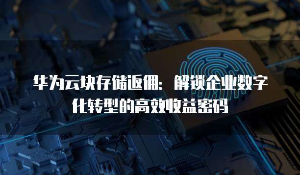 华为云块存储返佣:解锁企业数字化转型的高效收益密码