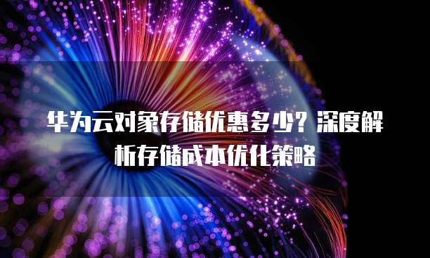 华为云对象存储优惠多少?深度解析存储成本优化策略