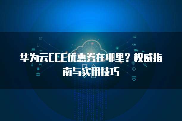 华为云CCE优惠券在哪里？权威指南与实用技巧