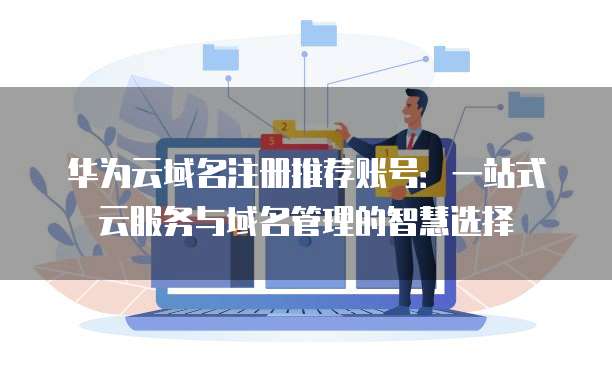 华为云域名注册推荐账号:一站式云服务与域名管理的智慧选择