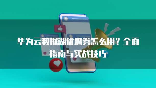 华为云数据湖优惠券怎么用?全面指南与实战技巧