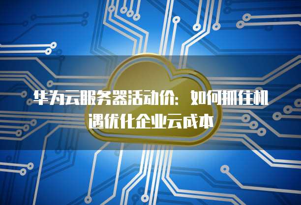 华为云服务器活动价：如何抓住机遇优化企业云成本