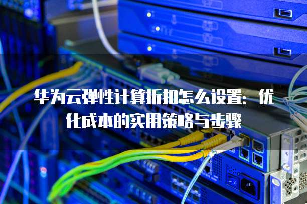 华为云弹性计算折扣怎么设置:优化成本的实用策略与步骤