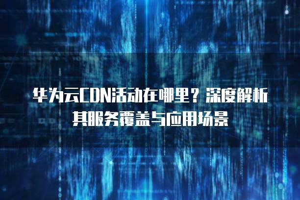 华为云CDN活动在哪里?深度解析其服务覆盖与应用场景