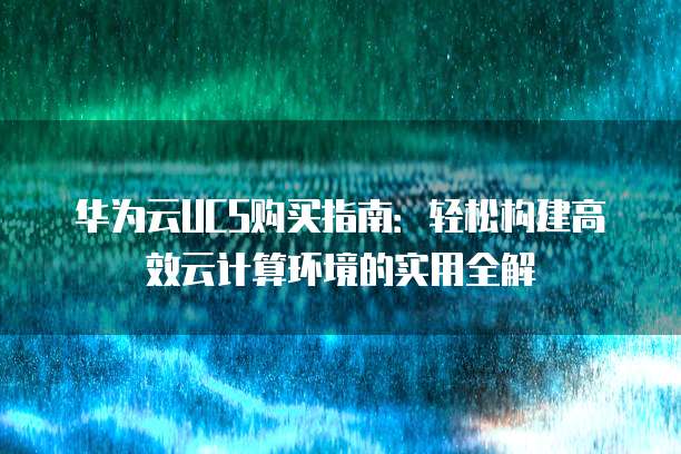 华为云UCS购买指南:轻松构建高效云计算环境的实用全解
