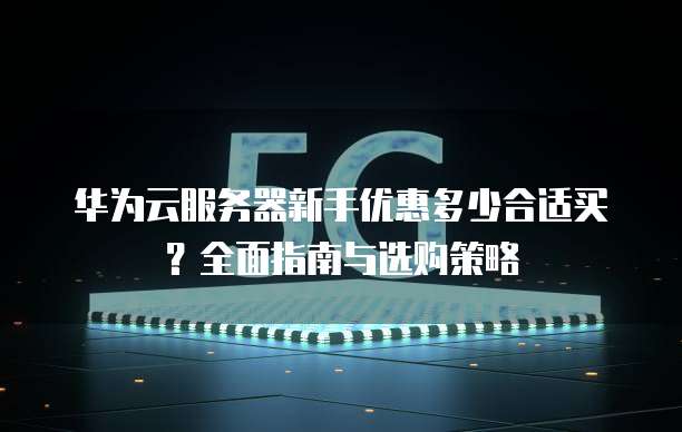 华为云服务器新手优惠多少合适买?全面指南与选购策略