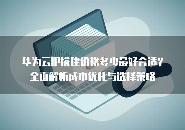 华为云IP搭建价格多少最好合适？全面解析成本优化与选择策略