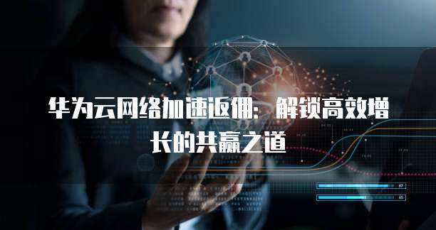 华为云网络加速返佣:解锁高效增长的共赢之道