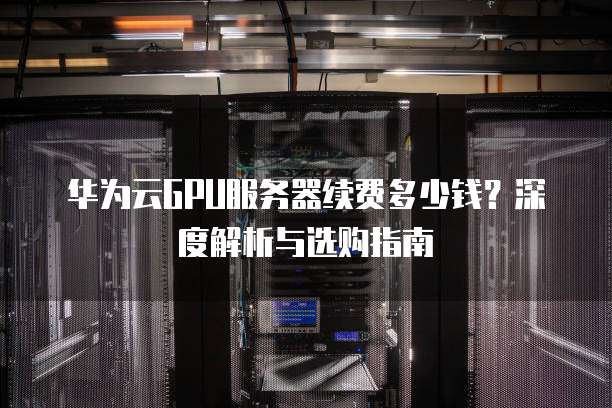 华为云GPU服务器续费多少钱?深度解析与选购指南