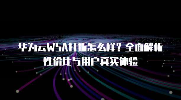华为云WSA打折怎么样?全面解析性价比与用户真实体验