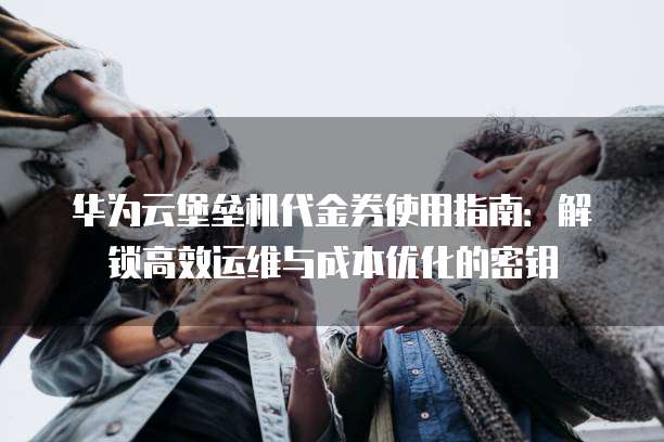 华为云堡垒机代金券使用指南:解锁高效运维与成本优化的密钥