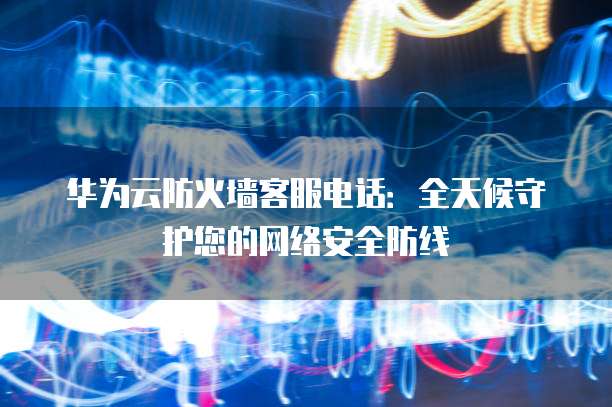 华为云防火墙客服电话:全天候守护您的网络安全防线