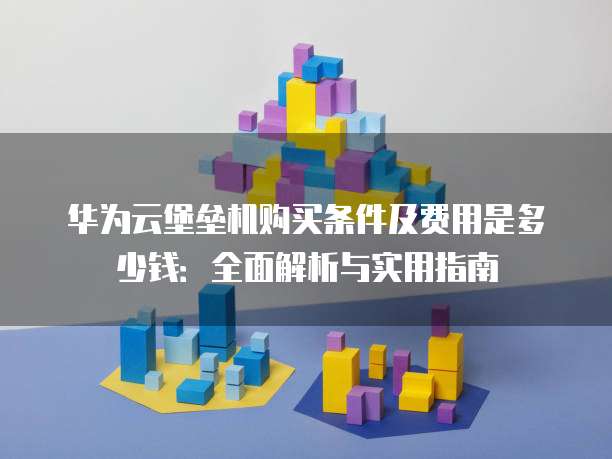华为云堡垒机购买条件及费用是多少钱：全面解析与实用指南