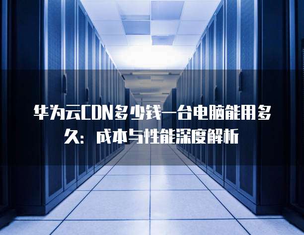 华为云CDN多少钱一台电脑能用多久:成本与性能深度解析