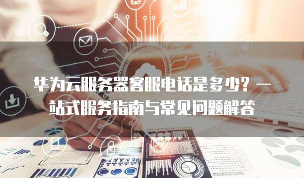 华为云服务器客服电话是多少?一站式服务指南与常见问题解答