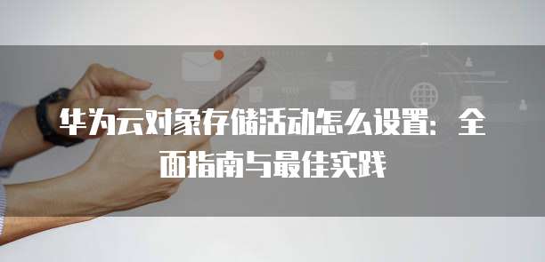 华为云对象存储活动怎么设置:全面指南与最佳实践