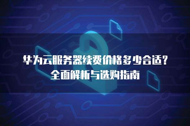 华为云服务器续费价格多少合适?全面解析与选购指南