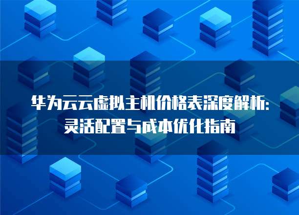 华为云云虚拟主机价格表深度解析:灵活配置与成本优化指南