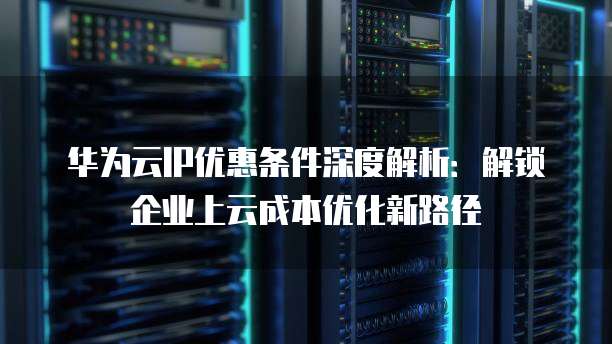 华为云IP优惠条件深度解析:解锁企业上云成本优化新路径