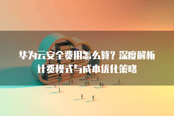 华为云安全费用怎么算?深度解析计费模式与成本优化策略