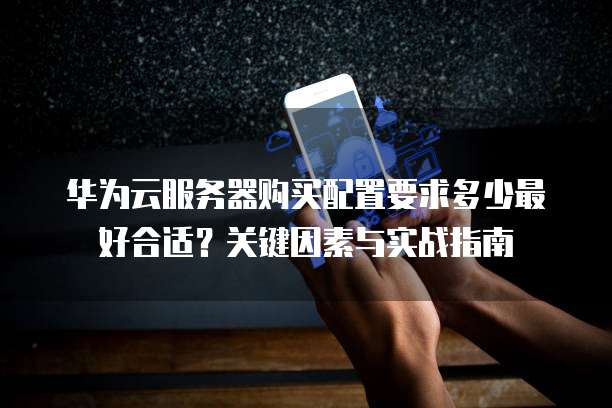 华为云服务器购买配置要求多少最好合适?关键因素与实战指南