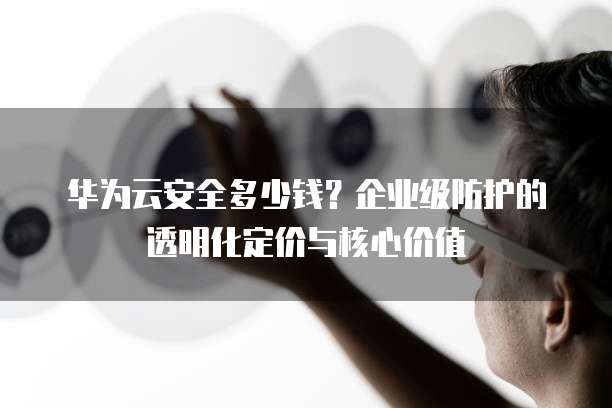 华为云安全多少钱?企业级防护的透明化定价与核心价值