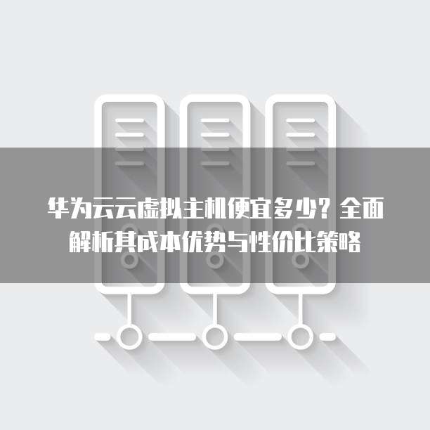 华为云云虚拟主机便宜多少?全面解析其成本优势与性价比策略