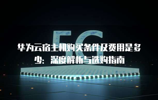 华为云宿主机购买条件及费用是多少:深度解析与选购指南