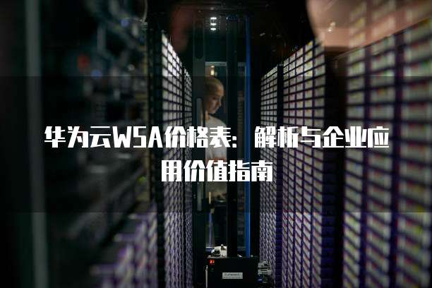 华为云WSA价格表：解析与企业应用价值指南