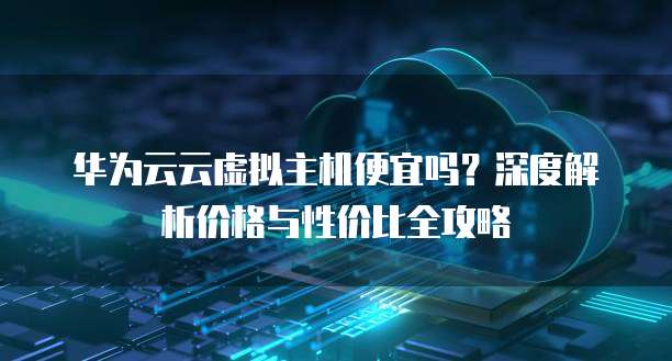 华为云云虚拟主机便宜吗?深度解析价格与性价比全攻略
