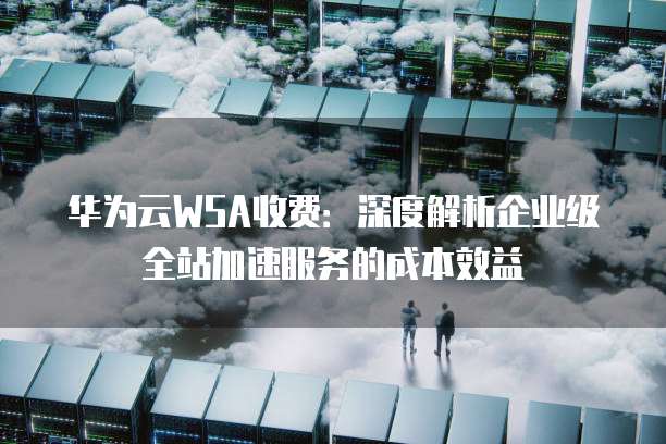 华为云WSA收费:深度解析企业级全站加速服务的成本效益