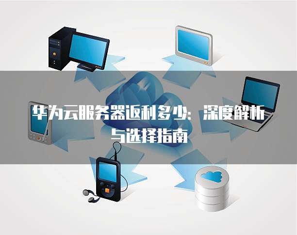华为云服务器返利多少:深度解析与选择指南