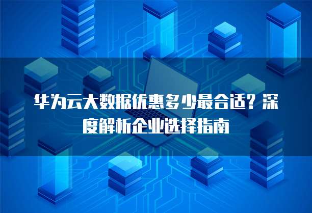 华为云大数据优惠多少最合适?深度解析企业选择指南