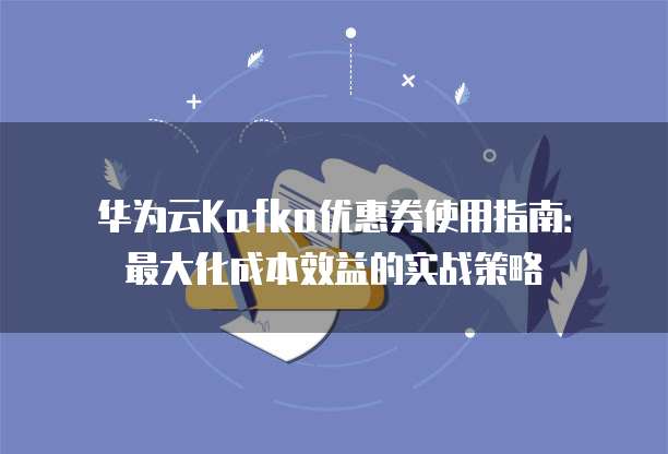 华为云Kafka优惠券使用指南：最大化成本效益的实战策略